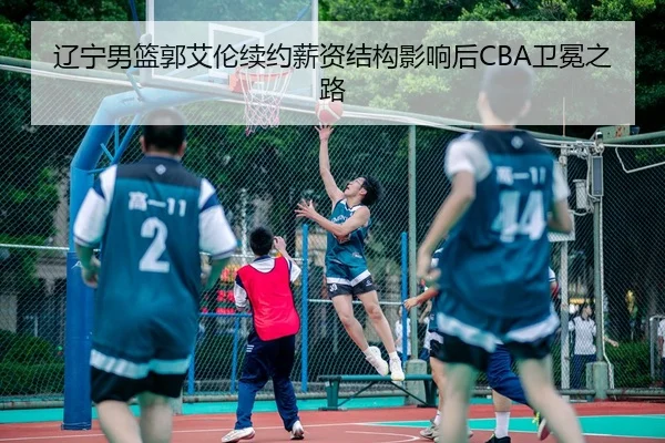 辽宁男篮郭艾伦续约薪资结构影响后CBA卫冕之路